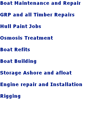Boat Maintenance and Repair

GRP and all Timber Repairs

Hull Paint Jobs

Osmosis Treatment

Boat Refits 

Boat Building

Storage Ashore and afloat

Engine repair and Installation 

Rigging 

  

